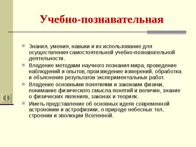 Учебно-познавательная  Знания, умения, навыки и их использование для осуществления самостоятельной учебно-познавательной деятельности. Владение методами научного познания мира, проведение наблюдений и опытов, произведение измерений, обработка и объяснение результатов экспериментальных работ. Владение основными понятиями и законами физики, понимание физического смысла понятий и величин, знание о физических явлениях, законах и теориях. Иметь представление об основных идеях современной астрономии и астрофизики, о природе небесных тел, строении и эволюции Вселенной. 
