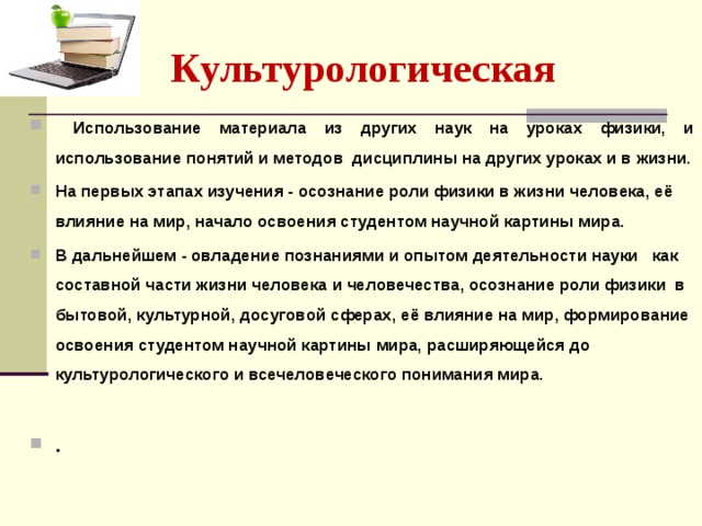 Культурологическая   Использование материала из других наук на уроках физики, и использование понятий и методов дисциплины на других уроках и в жизни. На первых этапах изучения - осознание роли физики в жизни человека, её влияние на мир, начало освоения студентом научной картины мира. В дальнейшем - овладение познаниями и опытом деятельности науки как составной части жизни человека и человечества, осознание роли физики в бытовой, культурной, досуговой сферах, её влияние на мир, формирование освоения студентом научной картины мира, расширяющейся до культурологического и всечеловеческого понимания мира.   . 
