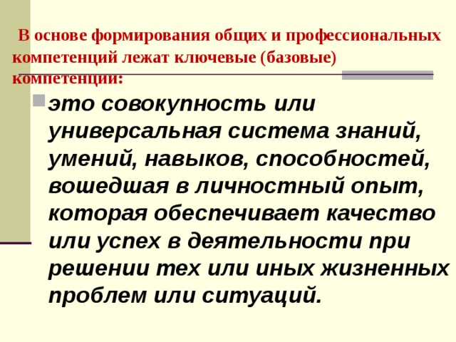  В основе формирования общих и профессиональных компетенций лежат ключевые (базовые) компетенции: это совокупность или универсальная система знаний, умений, навыков, способностей, вошедшая в личностный опыт, которая обеспечивает качество или успех в деятельности при решении тех или иных жизненных проблем или ситуаций.  