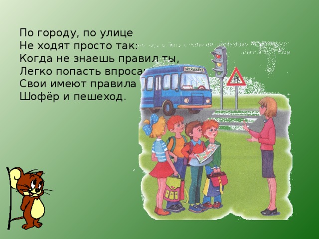 По городу, по улице  Не ходят просто так:  Когда не знаешь правил ты,  Легко попасть впросак  Свои имеют правила  Шофёр и пешеход.  