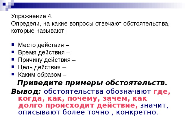 Упражнение 4.  Определи, на какие вопросы отвечают обстоятельства, которые называют: Место действия – Время действия – Причину действия – Цель действия – Каким образом – Приведите примеры обстоятельств. Вывод:  обстоятельства обозначают где, когда, как, почему, зачем, как долго происходит действие, значит,  описывают более точно , конкретно. 