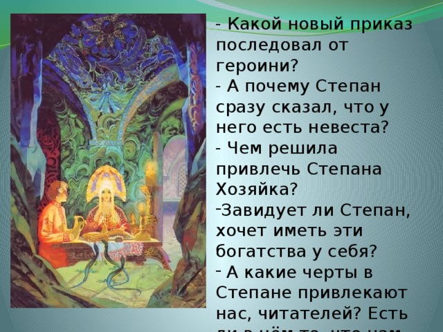 - Какой новый приказ последовал от героини? - А почему Степан сразу сказал, что у него есть невеста? - Чем решила привлечь Степана Хозяйка? Завидует ли Степан, хочет иметь эти богатства у себя?  А какие черты в Степане привлекают нас, читателей? Есть ли в нём то, что нам нравится? 