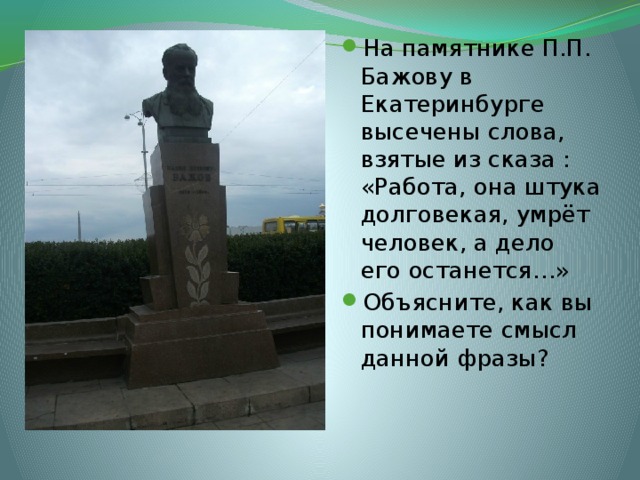 На памятнике П.П. Бажову в Екатеринбурге высечены слова, взятые из сказа : «Работа, она штука долговекая, умрёт человек, а дело его останется…» Объясните, как вы понимаете смысл данной фразы? 