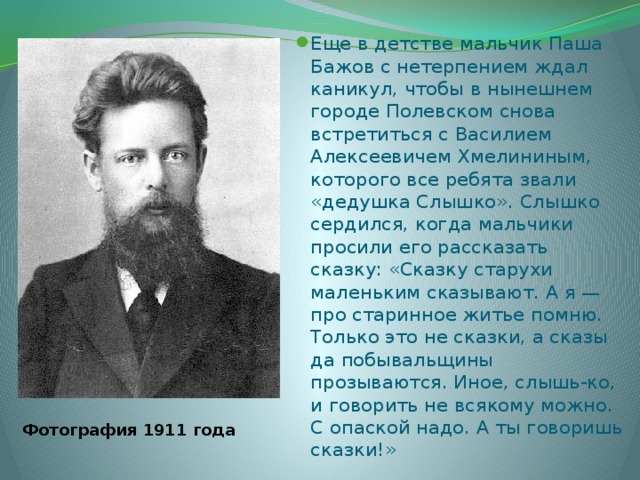 Еще в детстве мальчик Паша Бажов с нетерпением ждал каникул, чтобы в нынешнем городе Полевском снова встретиться с Василием Алексеевичем Хмелининым, которого все ребята звали «дедушка Слышко». Слышко сердился, когда мальчики просили его рассказать сказку: «Сказку старухи маленьким сказывают. А я — про старинное житье помню. Только это не сказки, а сказы да побывальщины прозываются. Иное, слышь-ко, и говорить не всякому можно. С опаской надо. А ты говоришь сказки!» Фотография 1911 года 