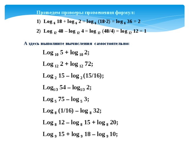 Приведем примеры применения формул: Log 6 18 + log 6 2 = log 6 (18·2) = log 6 36 = 2 Log 12 48 – log 12 4 = log 12 (48/4) = log 12 12 = 1 А здесь выполните вычисления самостоятельно: Log 10 5 + log 10 2; Log 12 2 + log 12 72; Log 2 15 – log 2 (15/16); Log 1/3 54 – log 1/3 2; Log 5 75 – log 5 3; Log 8 (1/16) – log 8 32; Log 8 12 – log 8 15 + log 8 20; Log 9 15 + log 9 18 – log 9 10; 