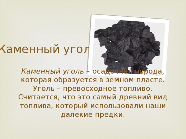Каменный уголь Каменный уголь – осадочная порода, которая образуется в земном пласте. Уголь – превосходное топливо. Считается, что это самый древний вид топлива, который использовали наши далекие предки. 