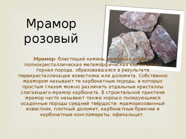 Мрамор розовый Мрамор - блестящий камень, каменная глыба— полнокристаллическая метаморфическая карбонатная горная порода, образовавшаяся в результате перекристаллизации известняка или доломита. Собственно мрамором называют те карбонатные породы, в которых простым глазом можно различить отдельные кристаллы слагающего мрамор карбоната. В строительной практике мрамор часто называют также хорошо полирующиеся осадочные породы средней твёрдости: мраморизованный известняк, плотный доломит, карбонатные брекчии и карбонатные конгломераты, офикальцит. 