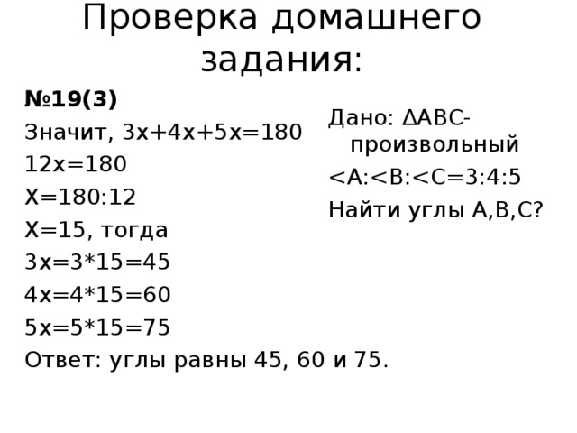 Проверка домашнего задания: № 19(3) Значит, 3х+4х+5х=180 12х=180 Х=180:12 Х=15, тогда 3х=3*15=45 4х=4*15=60 5х=5*15=75 Ответ: углы равны 45, 60 и 75. Дано: ∆АВС-произвольный Найти углы А,В,С? 