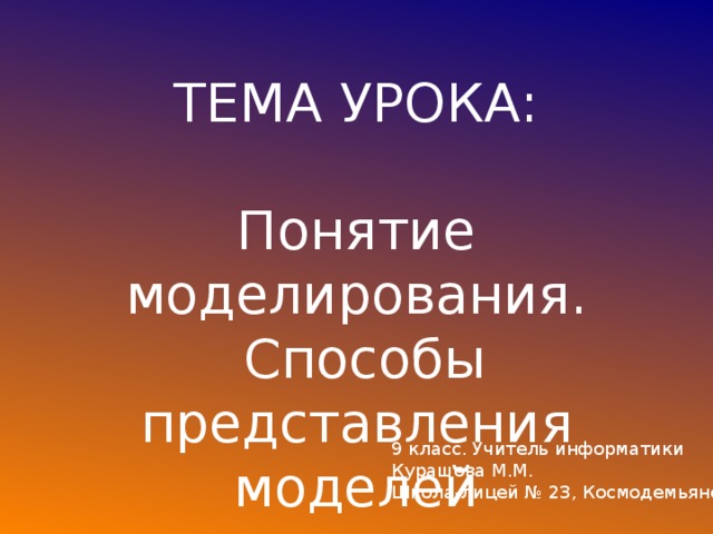 ТЕМА УРОКА: Понятие моделирования.  Способы представления моделей 9 класс. Учитель информатики Курашова М.М. Школа-лицей № 23, Космодемьянской 