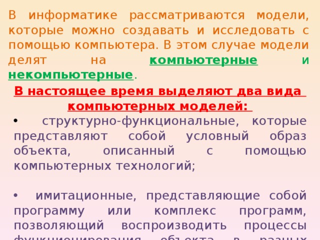 В информатике рассматриваются модели, которые можно создавать и исследовать с помощью компьютера. В этом случае модели делят на компьютерные и некомпьютерные . В настоящее время выделяют два вида компьютерных моделей:  структурно-функциональные, которые представляют собой условный образ объекта, описанный с помощью компьютерных технологий;  имитационные, представляющие собой программу или комплекс программ, позволяющий воспроизводить процессы функционирования объекта в разных условиях. 