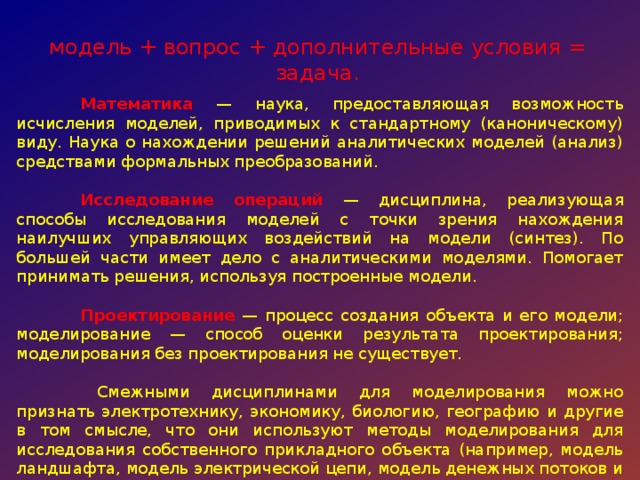 модель + вопрос + дополнительные условия = задача.  Математика — наука, предоставляющая возможность исчисления моделей, приводимых к стандартному (каноническому) виду. Наука о нахождении решений аналитических моделей (анализ) средствами формальных преобразований.  Исследование  операций  — дисциплина, реализующая способы исследования моделей с точки зрения нахождения наилучших управляющих воздействий на модели (синтез). По большей части имеет дело с аналитическими моделями. Помогает принимать решения, используя построенные модели.  Проектирование — процесс создания объекта и его модели; моделирование — способ оценки результата проектирования; моделирования без проектирования не существует.   Смежными дисциплинами для моделирования можно признать электротехнику, экономику, биологию, географию и другие в том смысле, что они используют методы моделирования для исследования собственного прикладного объекта (например, модель ландшафта, модель электрической цепи, модель денежных потоков и т. д.). 