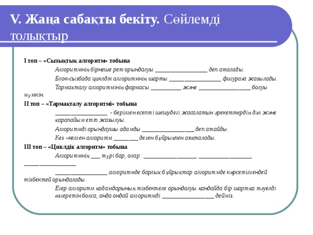 V. Жаңа сабақты бекіту. Сөйлемді толықтыр І топ – «Сызықтық алгоритм» тобына  Алгоритмнің бірнеше рет орындалуы _________________ деп аталады.  Блок-сызбада циклдік алгоритмнің шарты _________________ фигураға жазылады.  Тармақталу алгоритмінің формасы __________ және _________________ болуы мүмкін.   ІІ топ – «Тармақталу алгоритмі» тобына  _________________ - берілген есепті шешудегі жасалатын әрекеттердің дәл және  қарапайым етіп жазылуы.  Алгоритмді орындаушы адамды _________________ деп атайды.  Кез –келген алгоритм ________ деген бұйрықпен аяқталады. ІІІ топ – «Циклдік алгоритм» тобына  Алгоритмнің ___ түрі бар, олар: _________________, _________________,  _________________  _________________ алгоритмде барлық бұйрықтар алгоритмде көрсетілгендей  тізбектей орындалады.  Егер алгоритм қадамдарының тізбектеле орындалуы қандайда бір шартқа тәуелді  өзгеретін болса, онда ондай алгоритмді _________________ дейміз.  