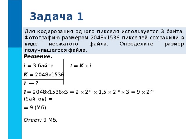 Задача 1 Для кодирования одного пикселя используется 3 байта. Фотографию размером 2048  1536 пикселей сохранили в виде несжатого файла. Определите размер получившегося файла. Решение. i  = 3 байта K = 2048  1536 I — ? I = 2048  1536  3 = 2  2 10   1,5  2 10   3 = 9  2 20 (байтов) = = 9 (Мб).  Ответ: 9 Мб. I = K    i