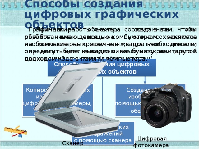 Способы создания цифровых графических объектов  Принцип работы сканера состоит в том, чтобы разбить имеющееся на бумажном носителе изображение на крошечные квадратики - пиксели, определить цвет каждого пикселя и сохранить его в двоичном коде в памяти компьютера. Графические объекты, созданные или обработанные с помощью компьютера, сохраняются на компьютерных носителях; при необходимости они могут быть выведены на бумагу или другой подходящий носитель (плёнку, картон). Способы получения цифровых графических объектов Создание новых Копирование готовых изображений с изображений с помощью программного цифровой фотокамеры, обеспечения  из Интернета  Ввод графических изображений с помощью сканера Цифровая фотокамера Сканер