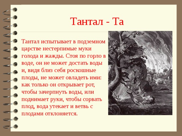 Тантал - Та Тантал испытывает в подземном царстве нестерпимые муки голода и жажды. Стоя по горло в воде, он не может достать воды и, видя близ себя роскошные плоды, не может овладеть ими: как только он открывает рот, чтобы зачерпнуть воды, или поднимает руки, чтобы сорвать плод, вода утекает и ветвь с плодами отклоняется. 