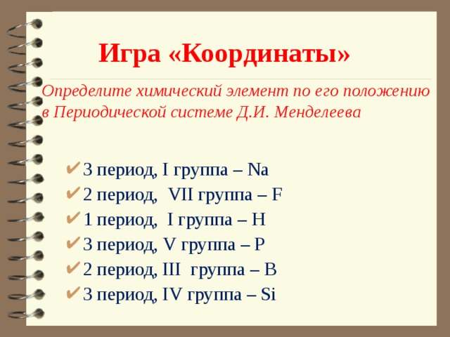 Игра «Координаты» Определите химический элемент по его положению в Периодической системе Д.И. Менделеева 3 период, I группа – Na 2 период, VII группа – F 1 период, I группа – H 3 период, V группа – P 2 период, III группа – B 3 период, IV группа – Si 