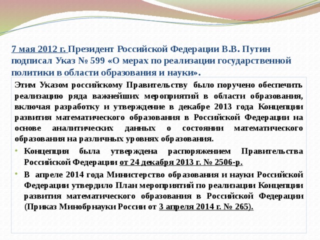 7 мая 2012 г. Президент Российской Федерации В.В. Путин подписал Указ № 599 «О мерах по реализации государственной политики в области образования и науки». Этим Указом российскому Правительству  было поручено обеспечить реализацию ряда важнейших мероприятий в области образования, включая разработку и утверждение в декабре 2013 года Концепции развития математического образования в Российской Федерации на основе аналитических данных о состоянии математического образования на различных уровнях образования.