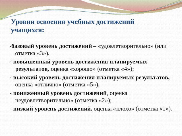 Уровни освоения учебных достижений учащихся: - базовый уровень достижений – «удовлетворительно» (или отметка «3»). - повышенный уровень достижения планируемых результатов, оценка «хорошо» (отметка «4»); - высокий уровень достижения планируемых результатов, оценка «отлично» (отметка «5»). - пониженный уровень достижений , оценка неудовлетворительно» (отметка «2»); - низкий уровень достижений, оценка «плохо» (отметка «1»).