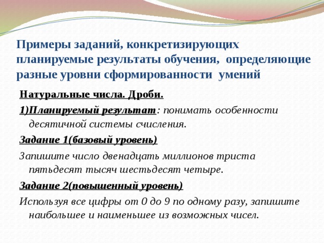 Примеры заданий, конкретизирующих планируемые результаты обучения, определяющие разные уровни сформированности умений Натуральные числа. Дроби. 1)Планируемый результат : понимать особенности десятичной системы счисления. Задание 1(базовый уровень) Запишите число двенадцать миллионов триста пятьдесят тысяч шестьдесят четыре. Задание 2(повышенный уровень) Используя все цифры от 0 до 9 по одному разу, запишите наибольшее и наименьшее из возможных чисел.