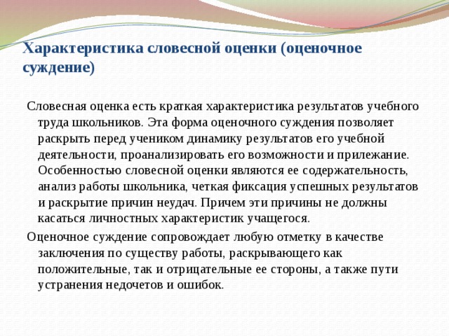 Характеристика словесной оценки (оценочное суждение)   Словесная оценка есть краткая характеристика результатов учебного труда школьников. Эта форма оценочного суждения позволяет раскрыть перед учеником динамику результатов его учебной деятельности, проанализировать его возможности и прилежание. Особенностью словесной оценки являются ее содержательность, анализ работы школьника, четкая фиксация успешных результатов и раскрытие причин неудач. Причем эти причины не должны касаться личностных характеристик учащегося. Оценочное суждение сопровождает любую отметку в качестве заключения по существу работы, раскрывающего как положительные, так и отрицательные ее стороны, а также пути устранения недочетов и ошибок.