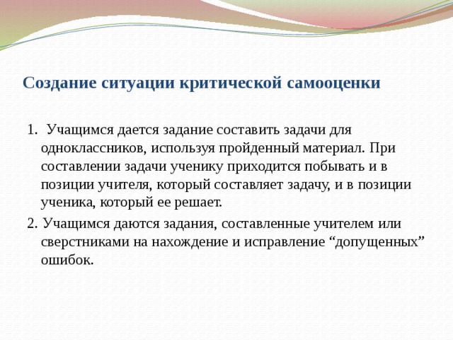 Создание ситуации критической самооценки 1.  Учащимся дается задание составить задачи для одноклассников, используя пройденный материал. При составлении задачи ученику приходится побывать и в позиции учителя, который составляет задачу, и в позиции ученика, который ее решает. 2. Учащимся даются задания, составленные учителем или сверстниками на нахождение и исправление “допущенных” ошибок.