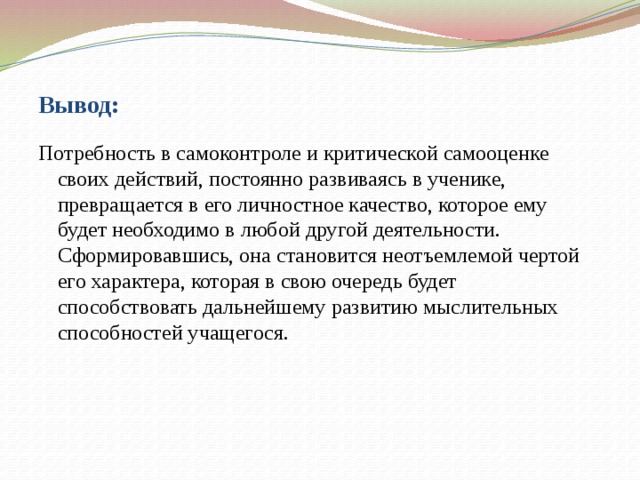 Вывод: Потребность в самоконтроле и критической самооценке своих действий, постоянно развиваясь в ученике, превращается в его личностное качество, которое ему будет необходимо в любой другой деятельности. Сформировавшись, она становится неотъемлемой чертой его характера, которая в свою очередь будет способствовать дальнейшему развитию мыслительных способностей учащегося.