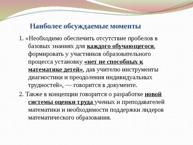 Наиболее обсуждаемые моменты  1. «Необходимо обеспечить отсутствие пробелов в базовых знаниях для каждого обучающегося , формировать у участников образовательного процесса установку «нет не способных к математике детей» , дав учителю инструменты диагностики и преодоления индивидуальных трудностей», — говорится в документе.  2. Также в концепции говорится о разработке новой системы оценки труда ученых и преподавателей математики и необходимости поддержки лидеров математического образования.