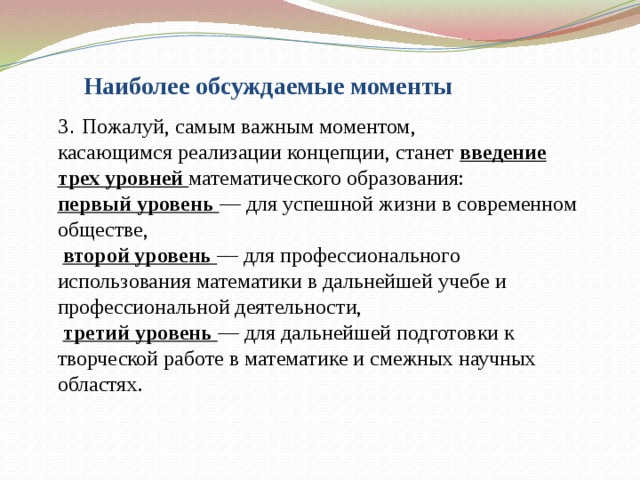 Наиболее обсуждаемые моменты 3 . Пожалуй, самым важным моментом,  касающимся реализации концепции, станет введение трех уровней математического образования:  первый уровень — для успешной жизни в современном обществе,   второй уровень — для профессионального использования математики в дальнейшей учебе и профессиональной деятельности,   третий уровень — для дальнейшей подготовки к творческой работе в математике и смежных научных областях.