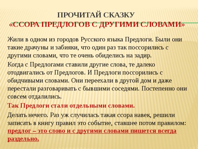 Прочитай сказку  «Ссора предлогов с другими словами» Жили в одном из городов Русского языка Предлоги. Были они такие драчуны и забияки, что один раз так поссорились с другими словами, что те очень обиделись на задир. Когда с Предлогами ставили другие слова, те далеко отодвигались от Предлогов. И Предлоги поссорились с обидчивыми словами. Они переехали в другой дом и даже перестали разговаривать с бывшими соседями. Постепенно они совсем отдалились. Так Предлоги стали отдельными словами. Делать нечего. Раз уж случилась такая ссора навек, решили записать в книгу правил это событие, ставшее потом правилом: предлог – это слово и с другими словами пишется всегда раздельно. 