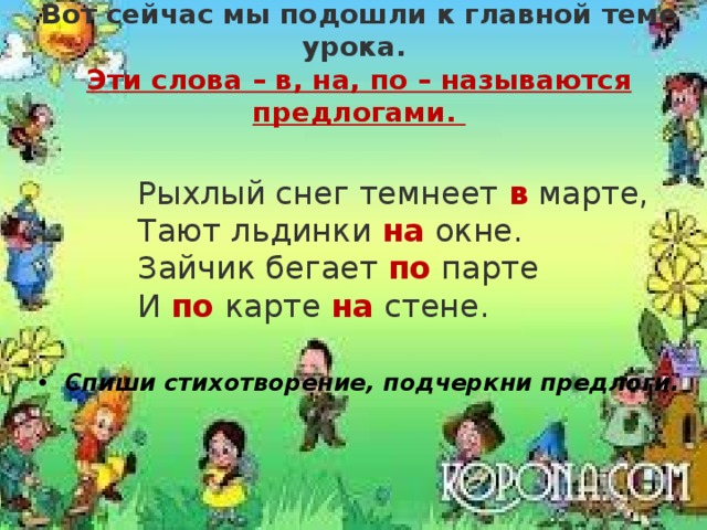 Вот сейчас мы подошли к главной теме урока. Эти слова – в, на, по – называются предлогами.   Рыхлый снег темнеет в марте,    Тают льдинки на окне.   Зайчик бегает по парте   И по карте на стене. Спиши стихотворение, подчеркни предлоги.  ,  С Буратино я дружу.  У Мальвины и у Знайки  На уроках я сижу.  И за партой и под партой,  На столе и под столом.  Около доски с указкой  Учат нас писать пером.  