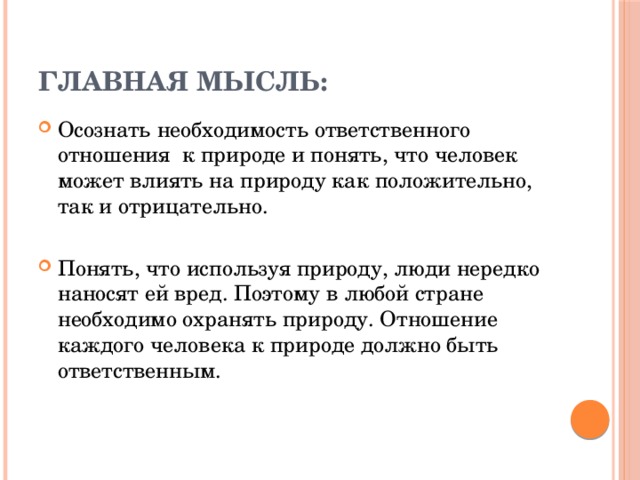 Главная мысль: Осознать необходимость ответственного отношения к природе и понять, что человек может влиять на природу как положительно, так и отрицательно. Понять, что используя природу, люди нередко наносят ей вред. Поэтому в любой стране необходимо охранять природу. Отношение каждого человека к природе должно быть ответственным. 