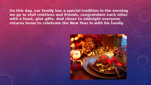 On this day, our family has a special tradition in the evening we go to visit relatives and friends, congratulate each other with a feast, give gifts. And closer to midnight everyone returns home to celebrate the New Year in with his family. 
