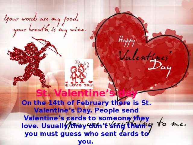 St. Valentine’s day On the 14th of February there is St. Valentine’s Day. People send Valentine’s cards to someone they love. Usually they don’t sing them – you must guess who sent cards to you.  