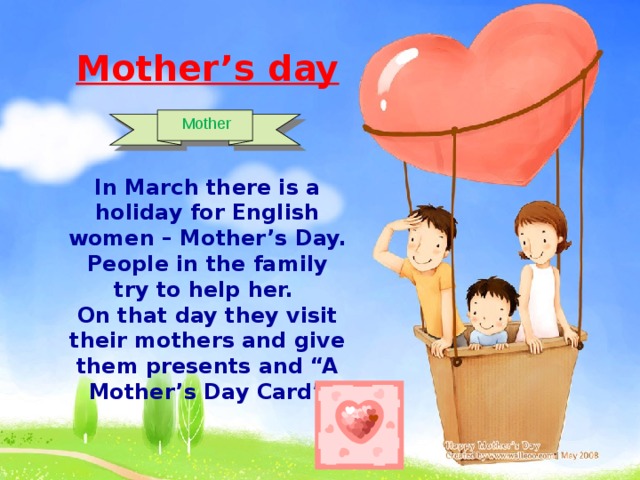 Mother’s day   In March there is a holiday for English women – Mother’s Day. People in the family try to help her. On that day they visit their mothers and give them presents and “A Mother’s Day Card”   Mother 