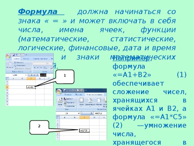 Формула должна начинаться со знака « = » и может включать в себя числа, имена ячеек, функции (математические, статистические, логические, финансовые, дата и время и т.д.) и знаки математических операций. Например , формула «=А1+В2» (1) обеспечивает сложение чисел, хранящихся в ячейках А1 и В2, а формула «=А1*С5» (2) —умножение числа, хранящегося в ячейке А1, на число в ячейке С5. 1 2 