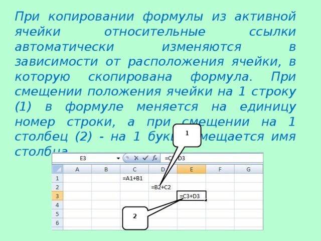 При копировании формулы из активной ячейки относительные ссылки автоматически изменяются в зависимости от расположения ячейки, в которую скопирована формула. При смещении положения ячейки на 1 строку (1) в формуле меняется на единицу номер строки, а при смещении на 1 столбец (2) - на 1 букву смещается имя столбца. 1 2 