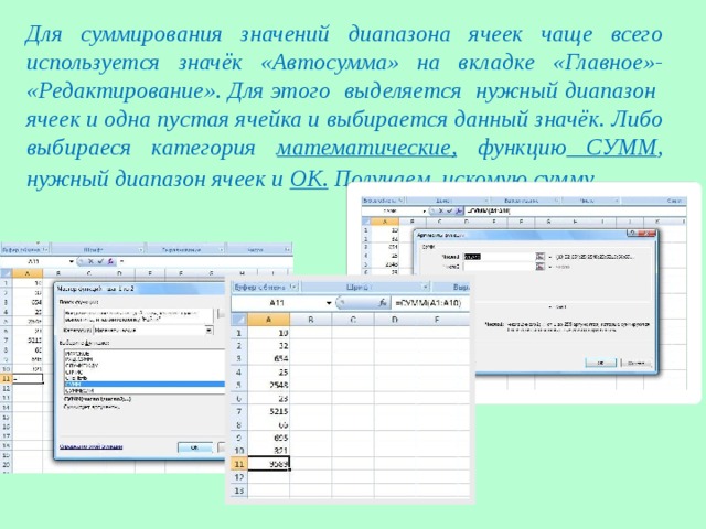 Для суммирования значений диапазона ячеек чаще всего используется значёк «Автосумма» на вкладке «Главное»- «Редактирование». Для этого выделяется нужный диапазон ячеек и одна пустая ячейка и выбирается данный значёк. Либо выбираеся категория математические, функцию СУММ , нужный диапазон ячеек и ОК. Получаем искомую сумму . 