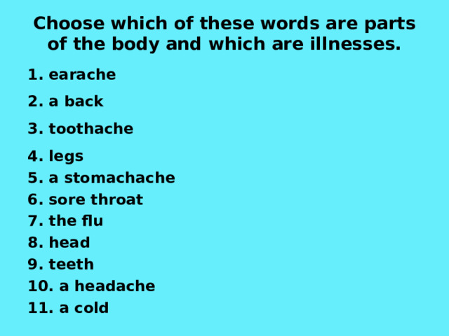 Choose which of these words are parts of the body and which are illnesses.  1. earache 2. a back 3.  toothache 4 . legs 5. a stomachache 6. sore throat 7. the flu 8. head 9. teeth 10. a headache 11. a cold  