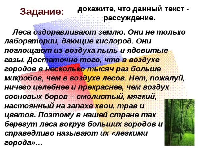 докажите, что данный текст -  рассуждение. Задание:  Леса оздоравливают землю. Они не только лаборатории, дающие кислород. Они поглощают из воздуха пыль и ядовитые газы. Достаточно того, что в воздухе городов в несколько тысяч раз больше микробов, чем в воздухе лесов. Нет, пожалуй, ничего целебнее и прекраснее, чем воздух сосновых боров – смолистый, мягкий, настоянный на запахе хвои, трав и цветов. Поэтому в нашей стране так берегут леса вокруг больших городов и справедливо называют их «легкими города»… 