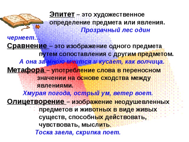  Эпитет – это художественное  определение предмета или явления.  Прозрачный лес один чернеет… Сравнение – это изображение одного предмета  путем сопоставления с другим предметом.  А она за мною мчится и кусает, как волчица. Метафора – употребление слова в переносном  значении на основе сходства между  явлениями.  Хмурая погода, острый ум, ветер воет. Олицетворение – изображение неодушевленных  предметов и животных в виде живых  существ, способных действовать,  чувствовать, мыслить .  Тоска заела, скрипка поет. 