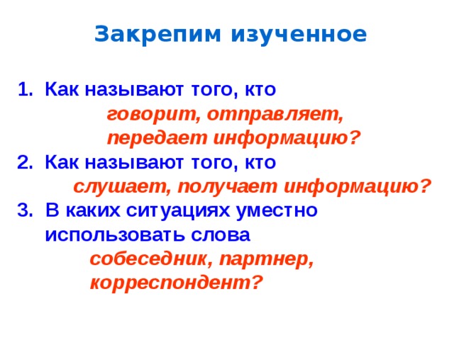 Закрепим изученное 1. Как называют того, кто  говорит, отправляет,  передает информацию? 2. Как называют того, кто  слушает, получает информацию?  В каких ситуациях уместно  использовать слова   собеседник,  партнер,  корреспондент? 