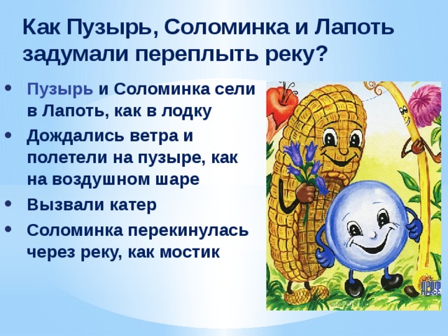 ﻿ Как Пузырь, Соломинка и Лапоть задумали переплыть реку? Пузырь и Соломинка сели в Лапоть, как в лодку Дождались ветра и полетели на пузыре, как на воздушном шаре Вызвали катер Соломинка перекинулась через реку, как мостик 