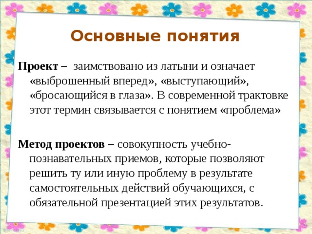 Основные понятия  Проект – заимствовано из латыни и означает «выброшенный вперед», «выступающий», «бросающийся в глаза». В современной трактовке этот термин связывается с понятием «проблема» Метод проектов  – совокупность учебно-познавательных приемов, которые позволяют решить ту или иную проблему в результате самостоятельных действий обучающихся, с обязательной презентацией этих результатов.  