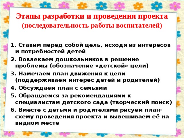 Этапы разработки и проведения проекта (последовательность работы воспитателей ) 1. Ставим перед собой цель, исходя из интересов и потребностей детей 2. Вовлекаем дошкольников в решение проблемы (обозначение «детской» цели) 3. Намечаем план движения к цели (поддерживаем интерес детей и родителей) 4. Обсуждаем план с семьями 5. Обращаемся за рекомендациями к специалистам детского сада (творческий поиск) 6. Вместе с детьми и родителями рисуем план-схему проведения проекта и вывешиваем её на видном месте  8 