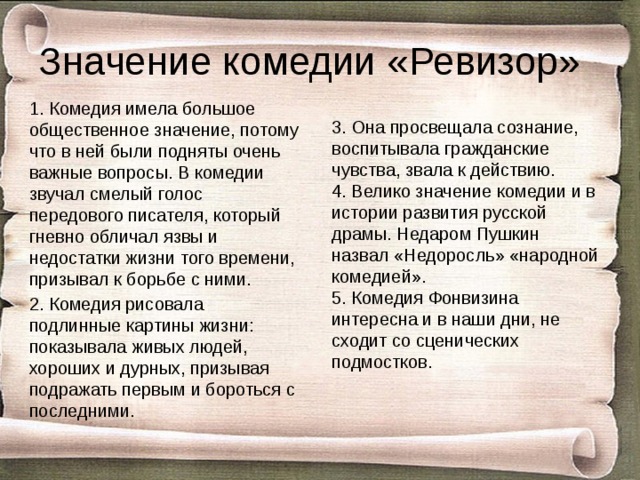 Значение комедии «Ревизор» 1. Комедия имела большое общественное значение, потому что в ней были подняты очень важные вопросы. В комедии звучал смелый голос передового писателя, который гневно обличал язвы и недостатки жизни того времени, призывал к борьбе с ними. 2. Комедия рисовала подлинные картины жизни: показывала живых людей, хороших и дурных, призывая подражать первым и бороться с последними. 3. Она просвещала сознание, воспитывала гражданские чувства, звала к действию. 4. Велико значение комедии и в истории развития русской драмы. Недаром Пушкин назвал «Недоросль» «народной комедией». 5. Комедия Фонвизина интересна и в наши дни, не сходит со сценических подмостков. 