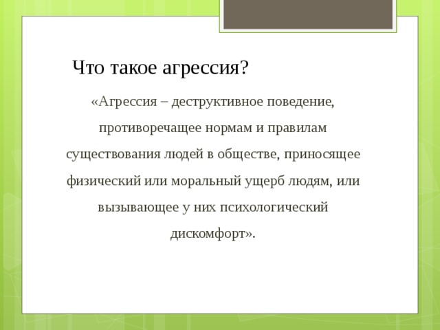 Что такое агрессия? «Агрессия – деструктивное поведение, противоречащее нормам и правилам существования людей в обществе, приносящее физический или моральный ущерб людям, или вызывающее у них психологический дискомфорт». 