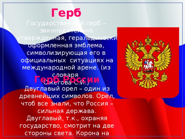 Герб Государственный герб – законодательно  утвержденная, геральдически оформленная эмблема, символизирующая его в  официальных ситуациях на международной арене. (из словаря Ожегова С.И.) Герб России Двуглавый орел – один из древнейших символов. Орел, чтоб все знали, что Россия – сильная держава. Двуглавый, т.к., охраняя государство, смотрит на две стороны света. Корона на голове символ законности 