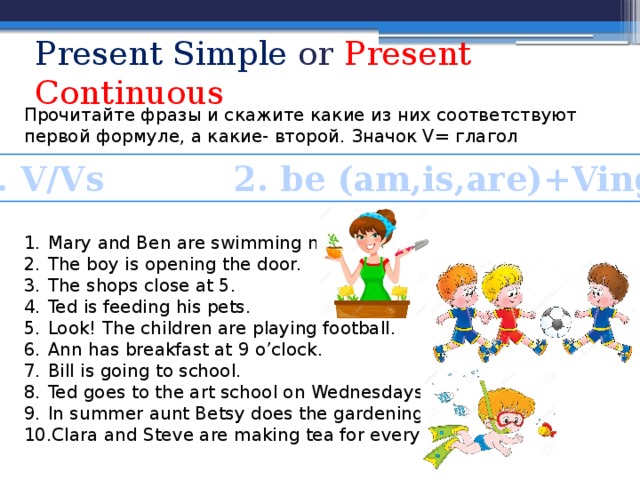 Present Simple or Present Continuous Прочитайте фразы и скажите какие из них соответствуют первой формуле, а какие- второй. Значок V= глагол Mary and Ben are swimming now. The boy is opening the door. The shops close at 5. Ted is feeding his pets. Look! The children are playing football. Ann has breakfast at 9 o’clock. Bill is going to school. Ted goes to the art school on Wednesdays. In summer aunt Betsy does the gardening. Clara and Steve are making tea for everyone. 1. V/Vs 2. be (am,is,are)+Ving 