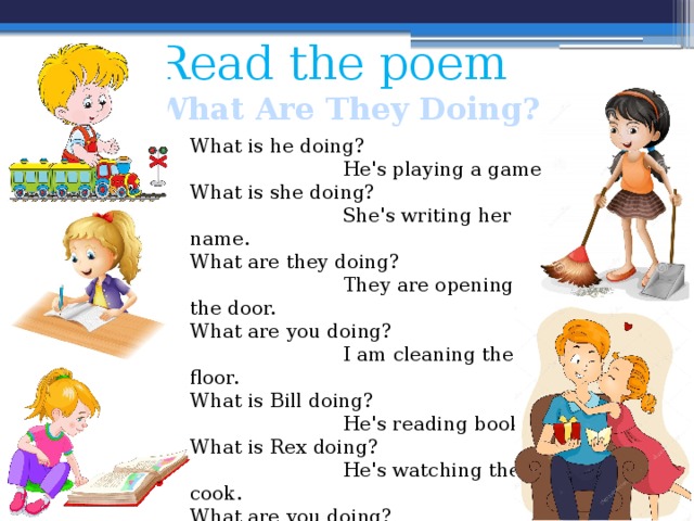Read the poem What Are They Doing? What is he doing?  He's playing a game.  What is she doing?  She's writing her name. What are they doing?  They are opening the door. What are you doing?  I am cleaning the floor.  What is Bill doing?  He's reading book.  What is Rex doing?  He's watching the cook.  What are you doing?  I am kissing my Dad.  What is Dad doing?  He's going to bed. 