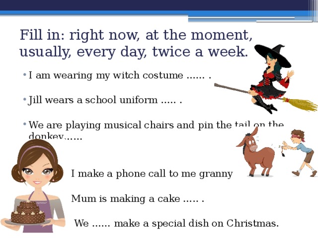 Fill in: right now, at the moment, usually, every day, twice a week. I am wearing my witch costume …… . Jill wears a school uniform ….. . We are playing musical chairs and pin the tail on the donkey……  I make a phone call to me granny ….. .  Mum is making a cake ….. .  We …… make a special dish on Christmas. 